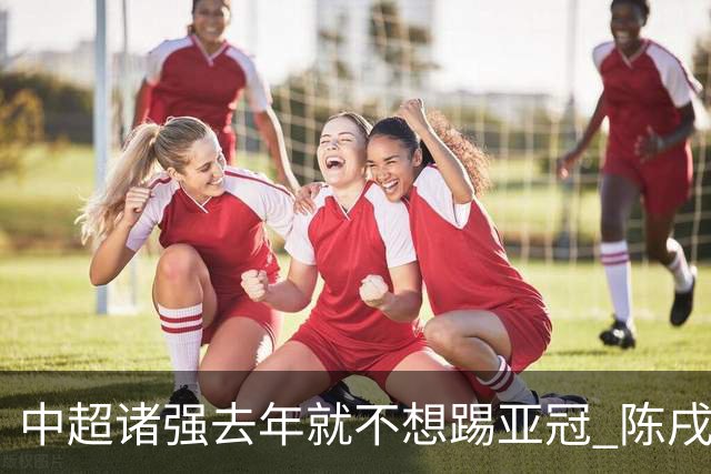 中超诸强去年就不想踢亚冠 陈戌源称不去后果严重