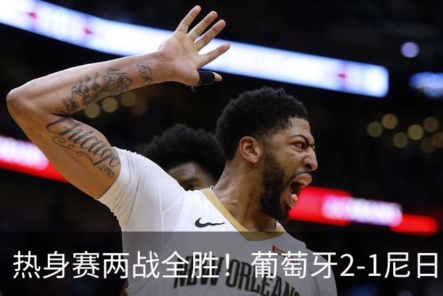 热身赛两战全胜！葡萄牙2-1尼日利亚 内托孔塞桑破门C罗连失良机